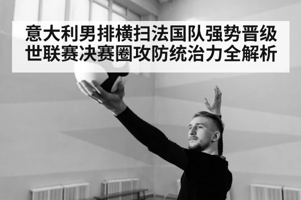 意大利男排横扫法国队强势晋级 世联赛决赛圈攻防统治力全解析